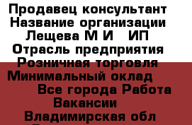 Продавец-консультант › Название организации ­ Лещева М.И., ИП › Отрасль предприятия ­ Розничная торговля › Минимальный оклад ­ 15 000 - Все города Работа » Вакансии   . Владимирская обл.,Вязниковский р-н